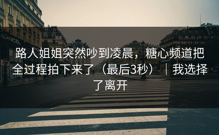 路人姐姐突然吵到凌晨，糖心频道把全过程拍下来了（最后3秒）｜我选择了离开