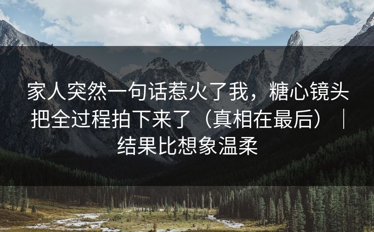 家人突然一句话惹火了我，糖心镜头把全过程拍下来了（真相在最后）｜结果比想象温柔