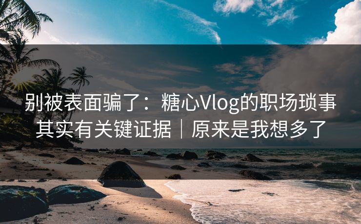 别被表面骗了：糖心Vlog的职场琐事其实有关键证据｜原来是我想多了