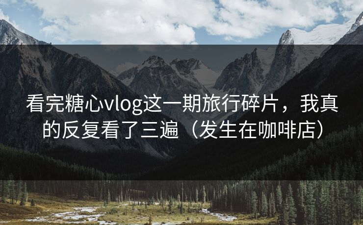 看完糖心vlog这一期旅行碎片，我真的反复看了三遍（发生在咖啡店）