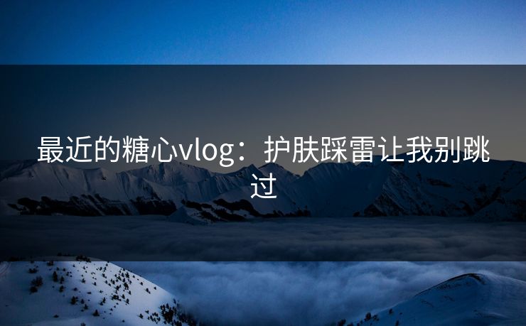 最近的糖心vlog：护肤踩雷让我别跳过