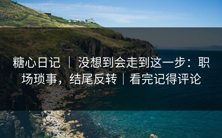 糖心日记 ｜ 没想到会走到这一步：职场琐事，结尾反转｜看完记得评论