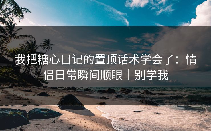 我把糖心日记的置顶话术学会了：情侣日常瞬间顺眼｜别学我