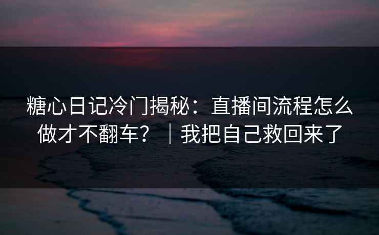 糖心日记冷门揭秘：直播间流程怎么做才不翻车？｜我把自己救回来了