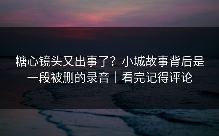 糖心镜头又出事了？小城故事背后是一段被删的录音｜看完记得评论