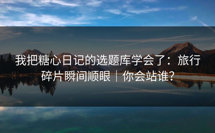 我把糖心日记的选题库学会了：旅行碎片瞬间顺眼｜你会站谁？