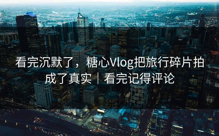 看完沉默了，糖心Vlog把旅行碎片拍成了真实｜看完记得评论