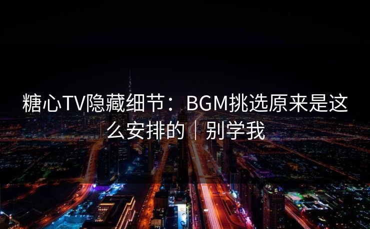 糖心TV隐藏细节：BGM挑选原来是这么安排的｜别学我
