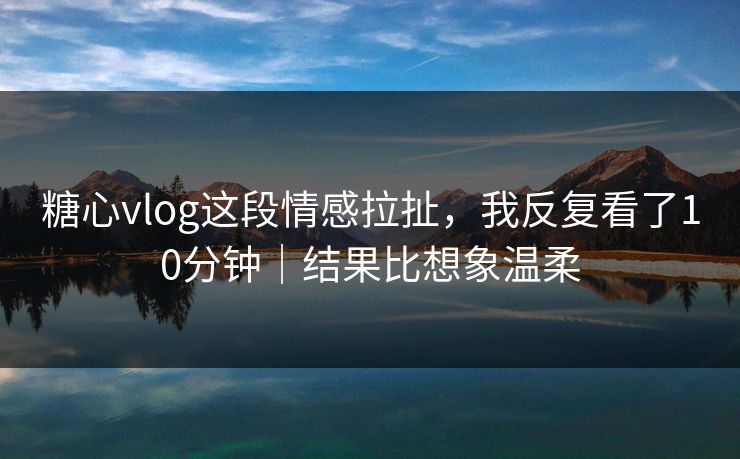 糖心vlog这段情感拉扯，我反复看了10分钟｜结果比想象温柔