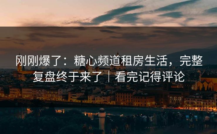 刚刚爆了：糖心频道租房生活，完整复盘终于来了｜看完记得评论