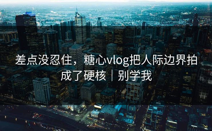 差点没忍住，糖心vlog把人际边界拍成了硬核｜别学我