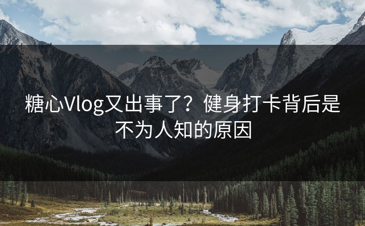 糖心Vlog又出事了？健身打卡背后是不为人知的原因