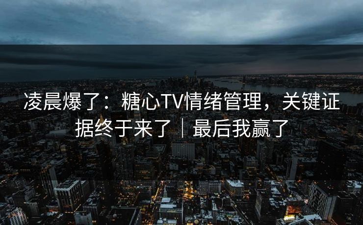 凌晨爆了：糖心TV情绪管理，关键证据终于来了｜最后我赢了