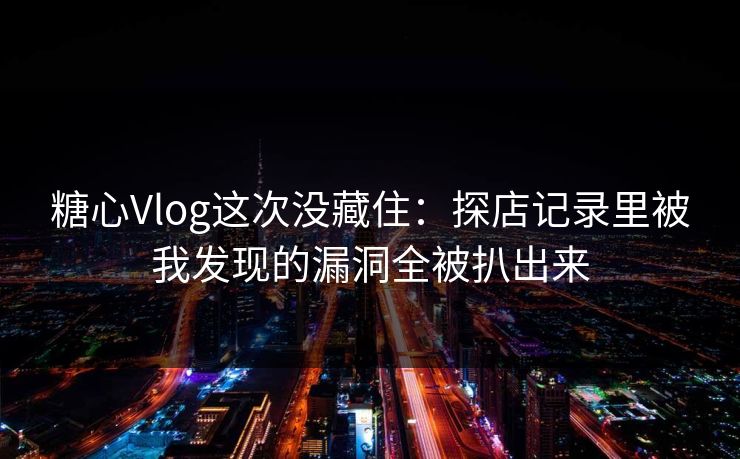 糖心Vlog这次没藏住：探店记录里被我发现的漏洞全被扒出来