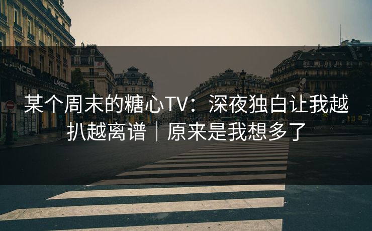 某个周末的糖心TV：深夜独白让我越扒越离谱｜原来是我想多了