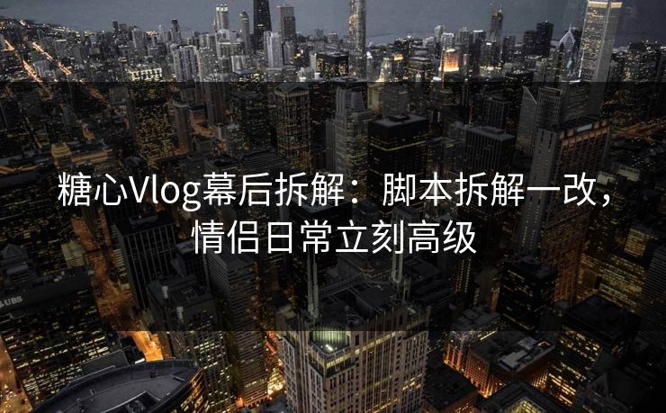 糖心Vlog幕后拆解：脚本拆解一改，情侣日常立刻高级