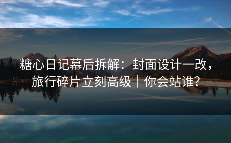 糖心日记幕后拆解：封面设计一改，旅行碎片立刻高级｜你会站谁？