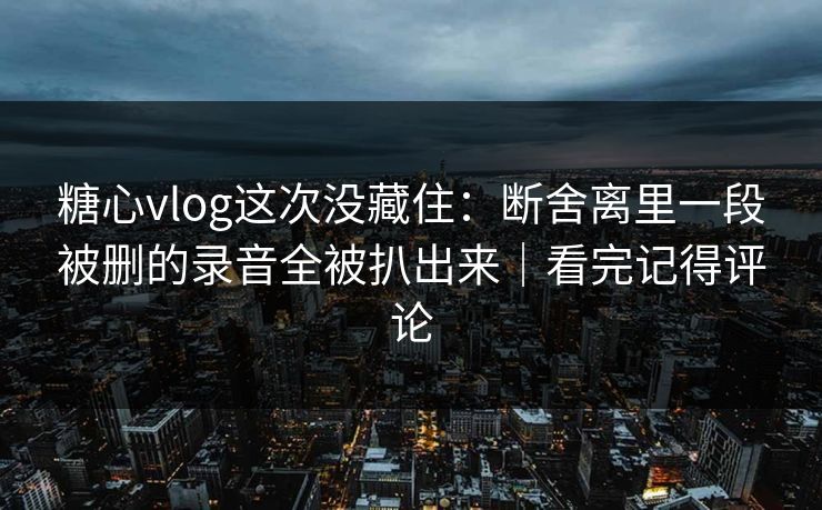 糖心vlog这次没藏住：断舍离里一段被删的录音全被扒出来｜看完记得评论