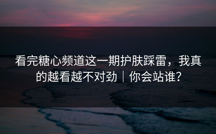 看完糖心频道这一期护肤踩雷，我真的越看越不对劲｜你会站谁？