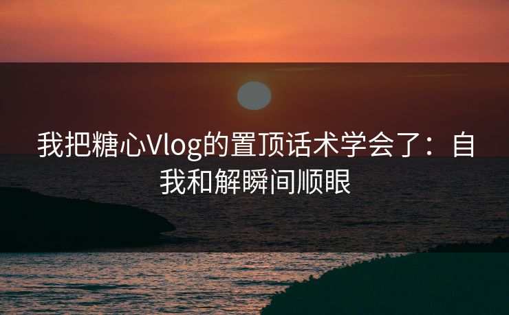 我把糖心Vlog的置顶话术学会了：自我和解瞬间顺眼