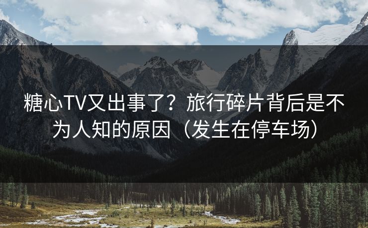 糖心TV又出事了？旅行碎片背后是不为人知的原因（发生在停车场）