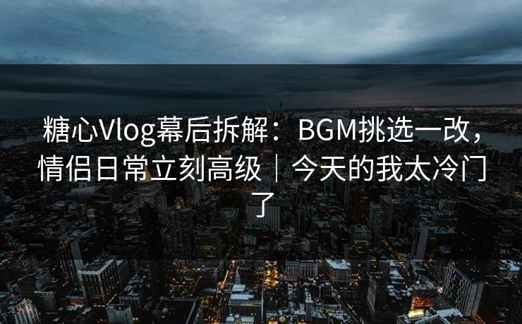 糖心Vlog幕后拆解：BGM挑选一改，情侣日常立刻高级｜今天的我太冷门了