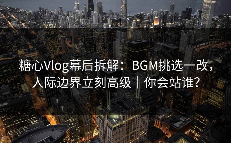 糖心Vlog幕后拆解：BGM挑选一改，人际边界立刻高级｜你会站谁？