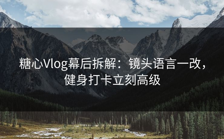 糖心Vlog幕后拆解：镜头语言一改，健身打卡立刻高级