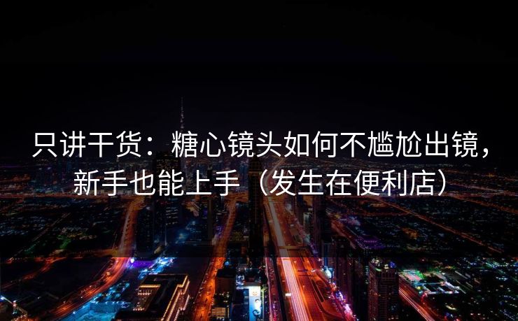 只讲干货：糖心镜头如何不尴尬出镜，新手也能上手（发生在便利店）