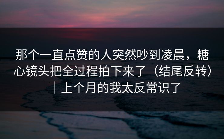 那个一直点赞的人突然吵到凌晨，糖心镜头把全过程拍下来了（结尾反转）｜上个月的我太反常识了