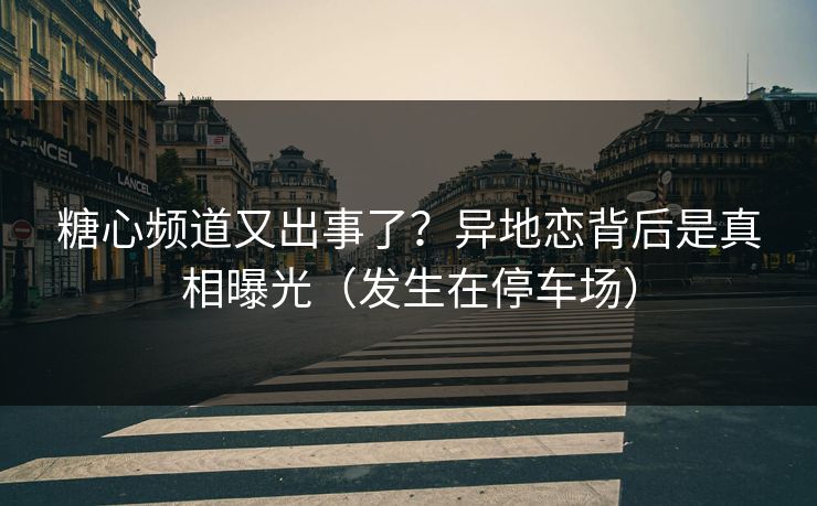 糖心频道又出事了？异地恋背后是真相曝光（发生在停车场）
