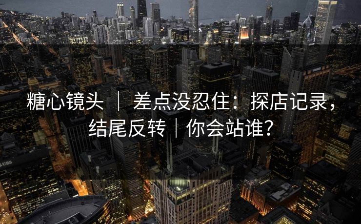 糖心镜头 ｜ 差点没忍住：探店记录，结尾反转｜你会站谁？