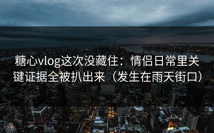 糖心vlog这次没藏住：情侣日常里关键证据全被扒出来（发生在雨天街口）