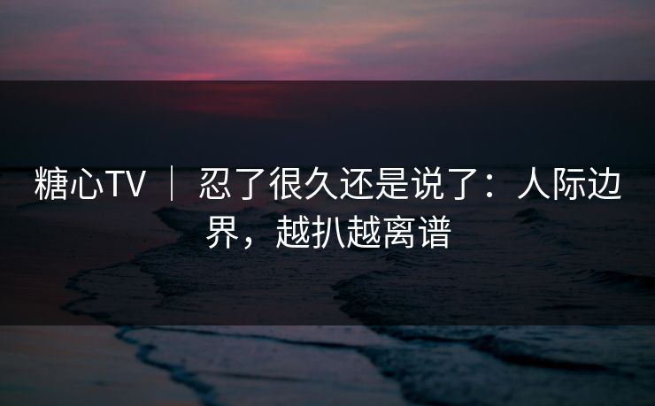 糖心TV ｜ 忍了很久还是说了：人际边界，越扒越离谱