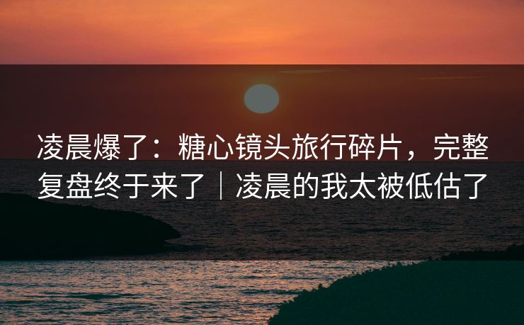 凌晨爆了：糖心镜头旅行碎片，完整复盘终于来了｜凌晨的我太被低估了