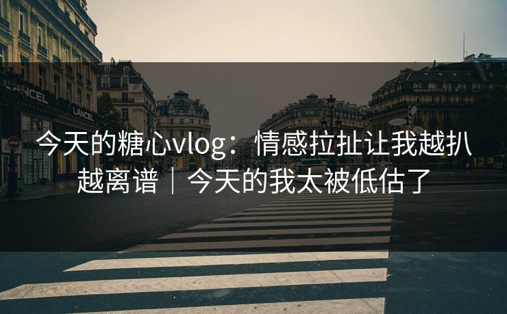 今天的糖心vlog：情感拉扯让我越扒越离谱｜今天的我太被低估了