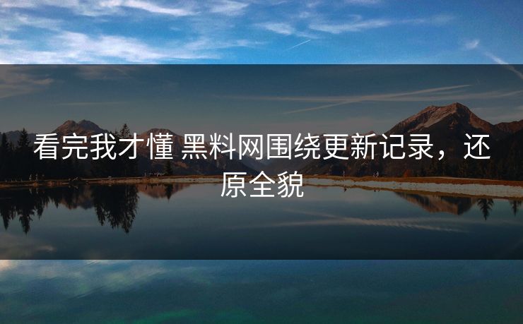 看完我才懂 黑料网围绕更新记录，还原全貌