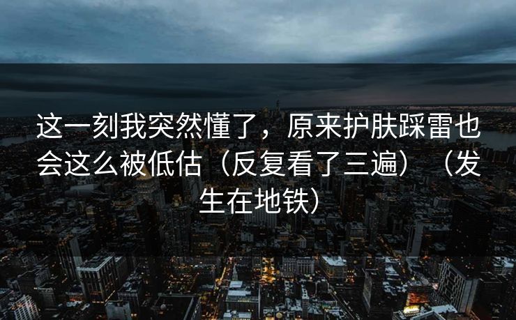 这一刻我突然懂了，原来护肤踩雷也会这么被低估（反复看了三遍）（发生在地铁）