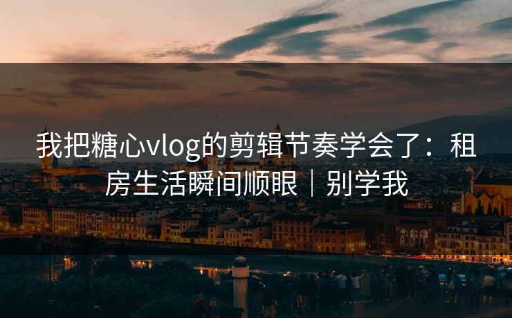 我把糖心vlog的剪辑节奏学会了：租房生活瞬间顺眼｜别学我