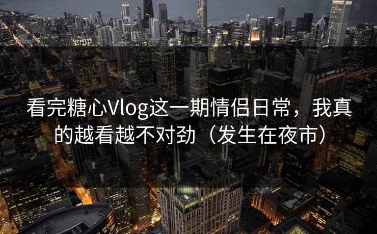 看完糖心Vlog这一期情侣日常，我真的越看越不对劲（发生在夜市）