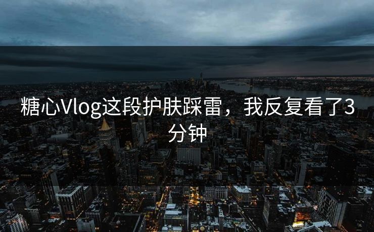 糖心Vlog这段护肤踩雷，我反复看了3分钟