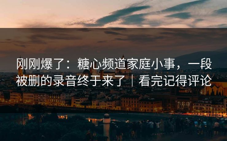 刚刚爆了：糖心频道家庭小事，一段被删的录音终于来了｜看完记得评论
