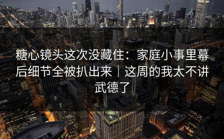糖心镜头这次没藏住：家庭小事里幕后细节全被扒出来｜这周的我太不讲武德了