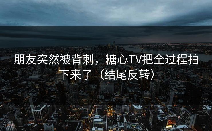 朋友突然被背刺，糖心TV把全过程拍下来了（结尾反转）