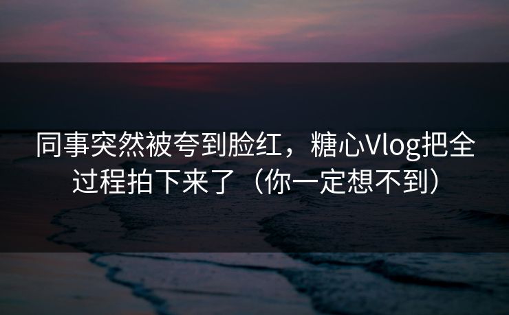 同事突然被夸到脸红，糖心Vlog把全过程拍下来了（你一定想不到）