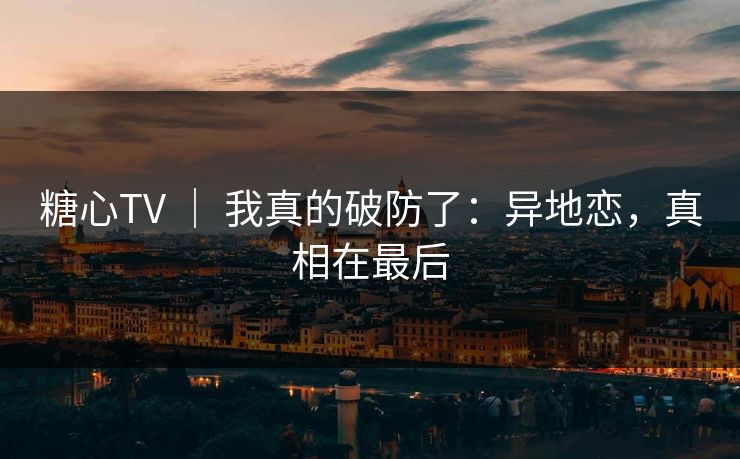 糖心TV ｜ 我真的破防了：异地恋，真相在最后