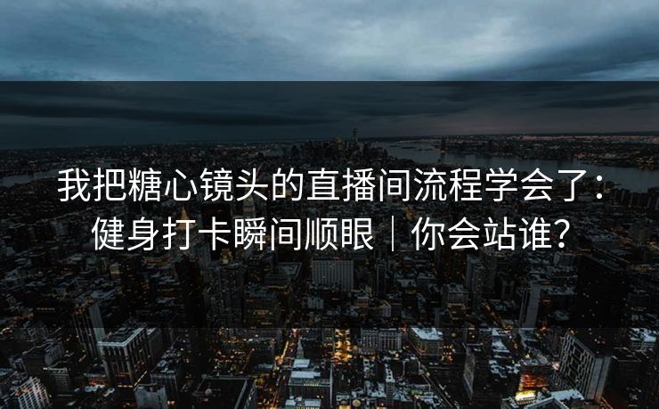 我把糖心镜头的直播间流程学会了：健身打卡瞬间顺眼｜你会站谁？