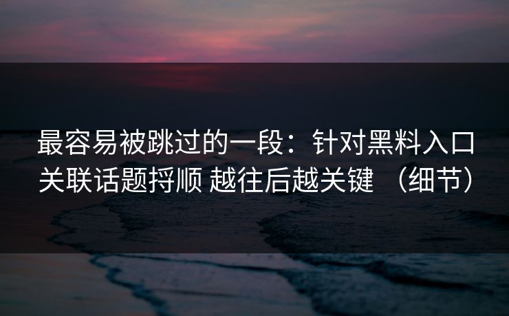 最容易被跳过的一段：针对黑料入口关联话题捋顺 越往后越关键 （细节）
