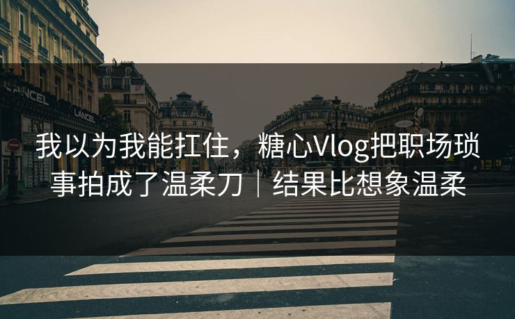 我以为我能扛住，糖心Vlog把职场琐事拍成了温柔刀｜结果比想象温柔