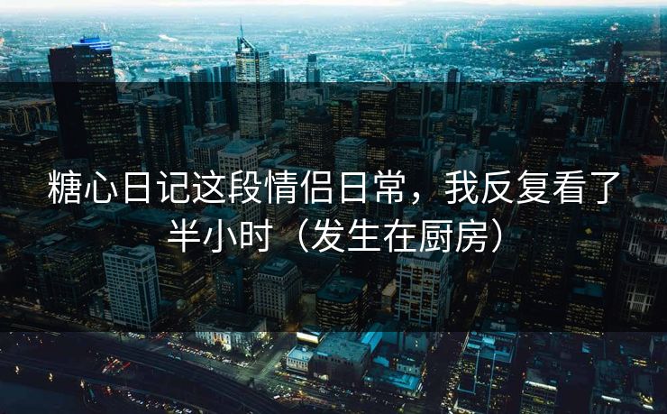 糖心日记这段情侣日常，我反复看了半小时（发生在厨房）
